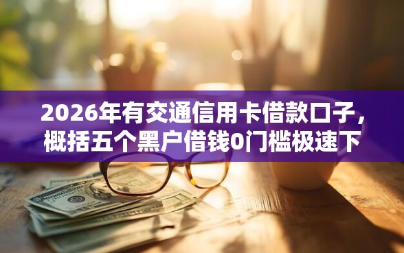 2026年有交通信用卡借款口子，概括五个黑户借钱0门槛极速下款口子