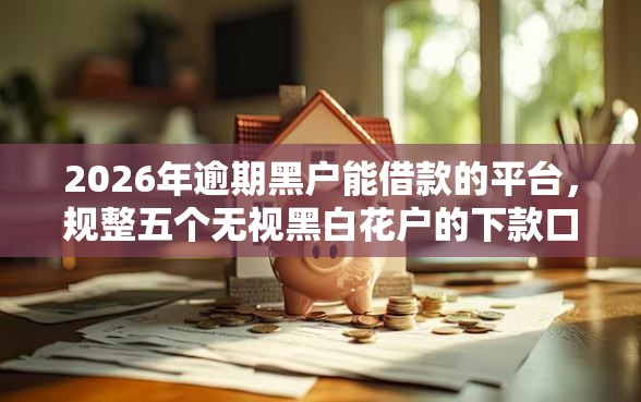 2026年逾期黑户能借款的平台，规整五个无视黑白花户的下款口子