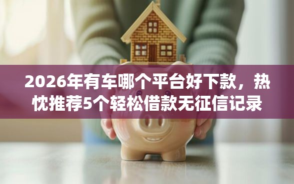 2026年有车哪个平台好下款，热忱推荐5个轻松借款无征信记录的app