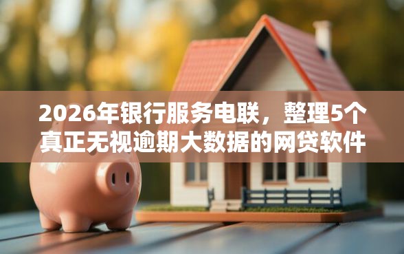 2026年银行服务电联，整理5个真正无视逾期大数据的网贷软件