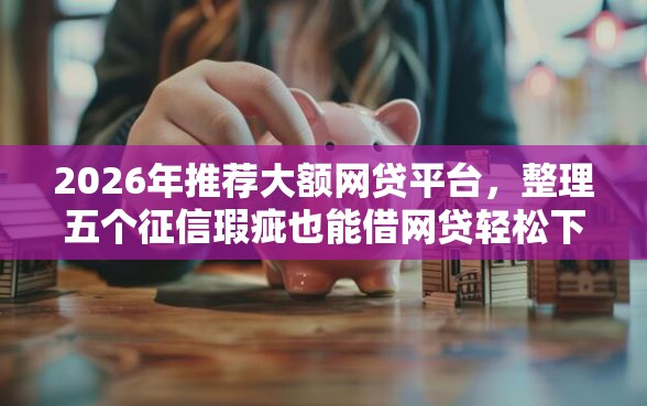 2026年推荐大额网贷平台，整理五个征信瑕疵也能借网贷轻松下款的平台