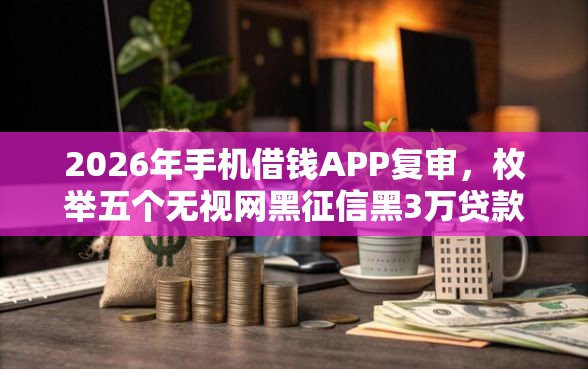 2026年手机借钱APP复审，枚举五个无视网黑征信黑3万贷款