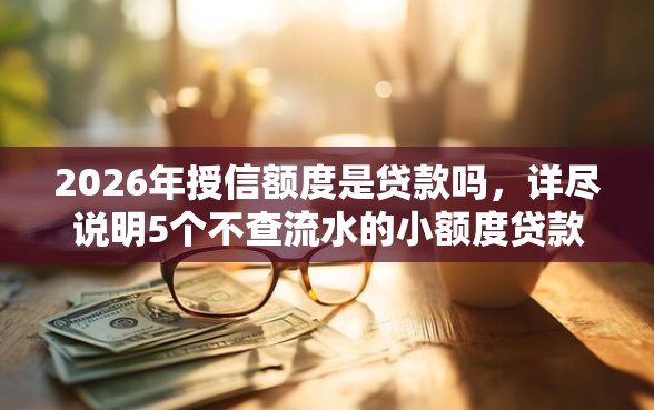 2026年授信额度是贷款吗,详尽说明5个不查流水的小额度贷款平台 2026年授信额度是贷款吗,详尽说明5个不查流水的小额度贷款平台