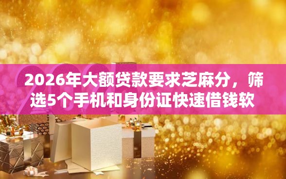 2026年大额贷款要求芝麻分，筛选5个手机和身份证快速借钱软件