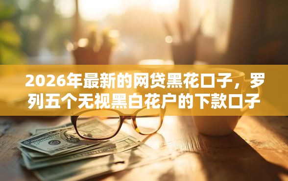 2026年最新的网贷黑花口子，罗列五个无视黑白花户的下款口子