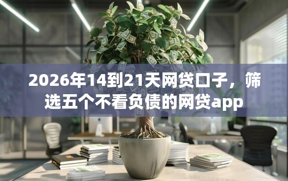 2026年14到21天网贷口子，筛选五个不看负债的网贷app
