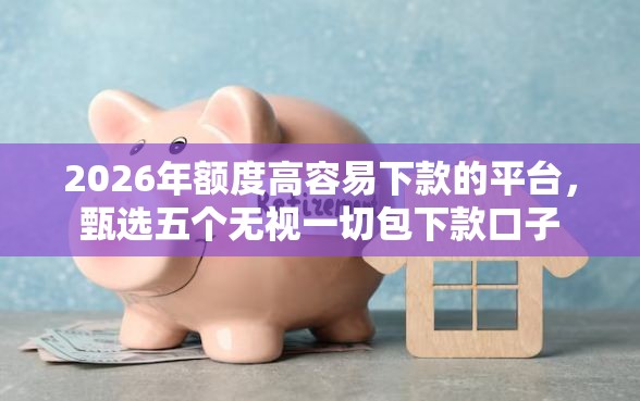 2026年额度高容易下款的平台，甄选五个无视一切包下款口子