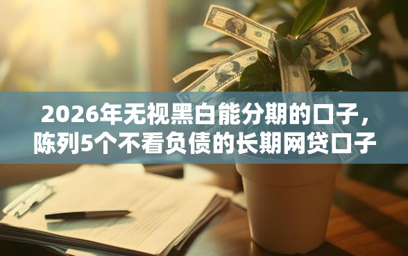 2026年无视黑白能分期的口子，陈列5个不看负债的长期网贷口子