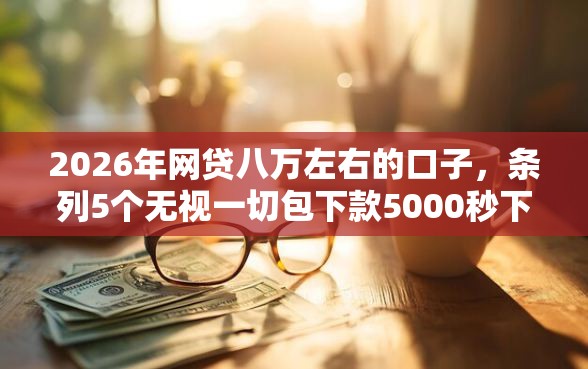 2026年网贷八万左右的口子，条列5个无视一切包下款5000秒下款的软件