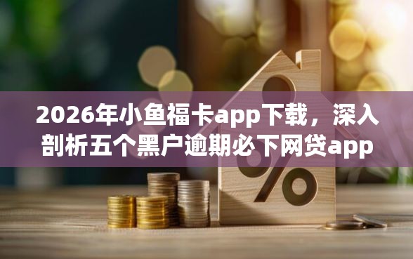 2026年小鱼福卡app下载，深入剖析五个黑户逾期必下网贷app名单