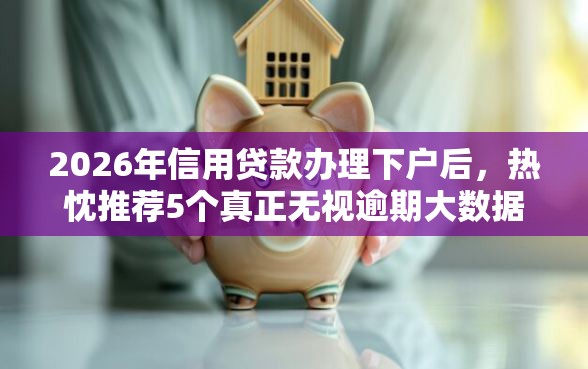 2026年信用贷款办理下户后，热忱推荐5个真正无视逾期大数据的网贷口子