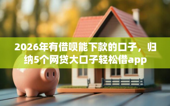2026年有借呗能下款的口子，归纳5个网贷大口子轻松借app