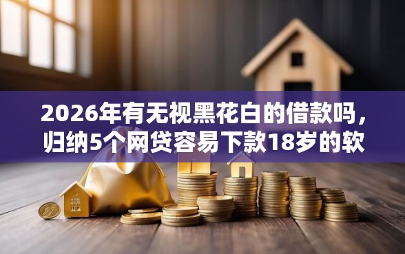 2026年有无视黑花白的借款吗，归纳5个网贷容易下款18岁的软件