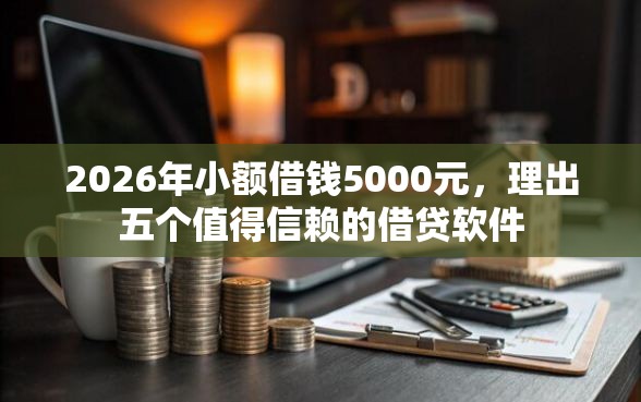 2026年小额借钱5000元，理出五个值得信赖的借贷软件