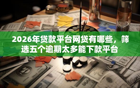 2026年贷款平台网贷有哪些，筛选五个逾期太多能下款平台