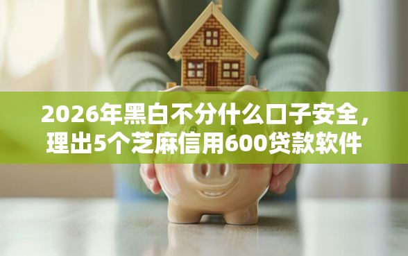2026年黑白不分什么口子安全，理出5个芝麻信用600贷款软件