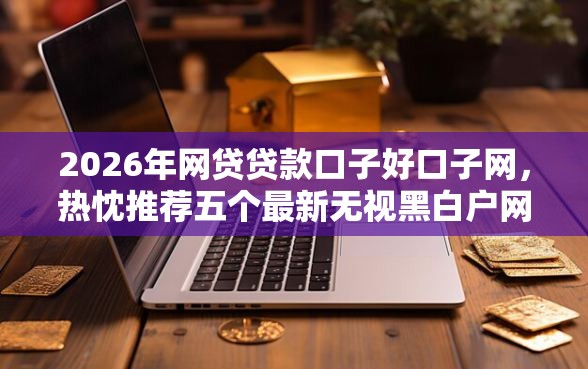 2026年网贷贷款口子好口子网，热忱推荐五个最新无视黑白户网贷口子