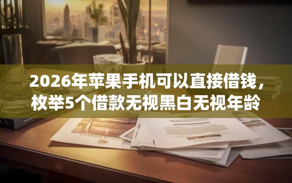 2026年苹果手机可以直接借钱，枚举5个借款无视黑白无视年龄100%秒过app