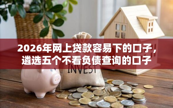 2026年网上贷款容易下的口子，遴选五个不看负债查询的口子