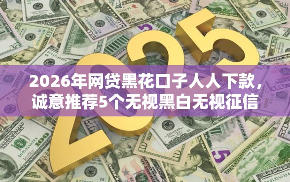 2026年网贷黑花口子人人下款，诚意推荐5个无视黑白无视征信申请就下款的平台