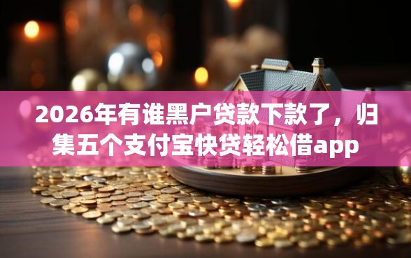 2026年有谁黑户贷款下款了，归集五个支付宝快贷轻松借app