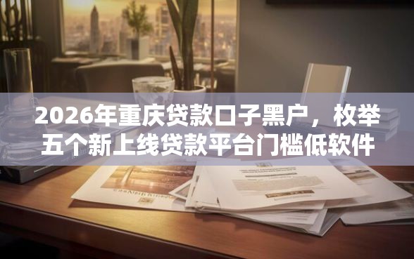 2026年重庆贷款口子黑户，枚举五个新上线贷款平台门槛低软件