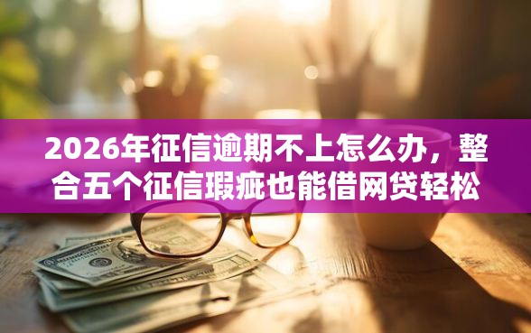 2026年征信逾期不上怎么办，整合五个征信瑕疵也能借网贷轻松下款的软件
