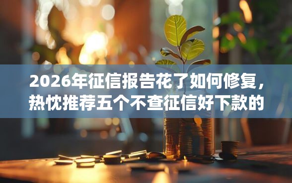 2026年征信报告花了如何修复，热忱推荐五个不查征信好下款的网贷app