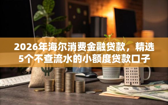 2026年海尔消费金融贷款，精选5个不查流水的小额度贷款口子