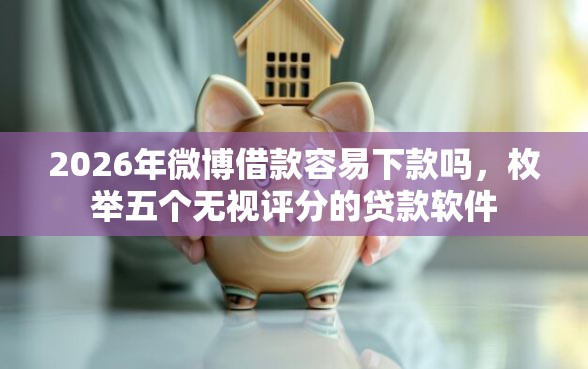 2026年微博借款容易下款吗，枚举五个无视评分的贷款软件