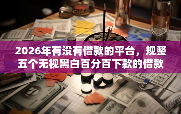 2026年有没有借款的平台，规整五个无视黑白百分百下款的借款软件