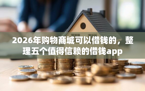 2026年购物商城可以借钱的，整理五个值得信赖的借钱app