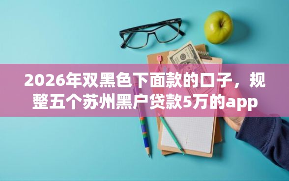 2026年双黑色下面款的口子，规整五个苏州黑户贷款5万的app
