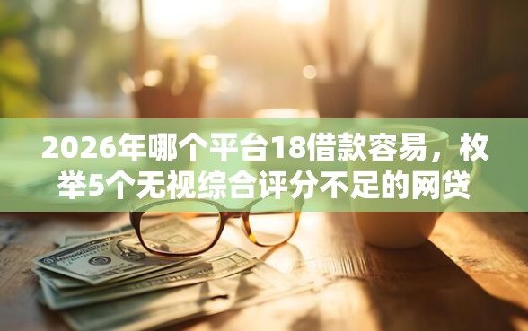 2026年哪个平台18借款容易，枚举5个无视综合评分不足的网贷