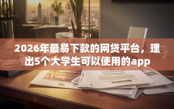 2026年最易下款的网贷平台，理出5个大学生可以使用的app
