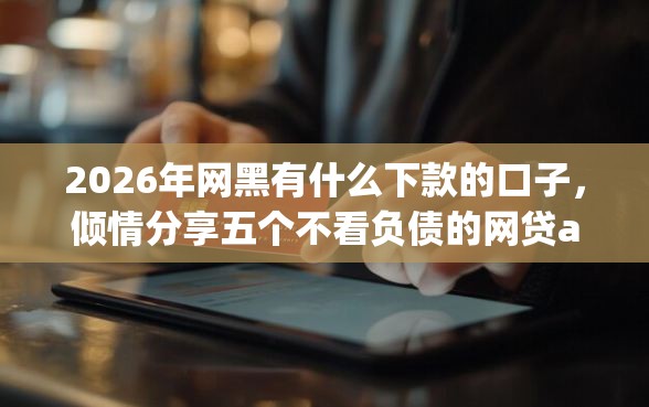 2026年网黑有什么下款的口子，倾情分享五个不看负债的网贷app