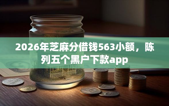 2026年芝麻分借钱563小额，陈列五个黑户下款app