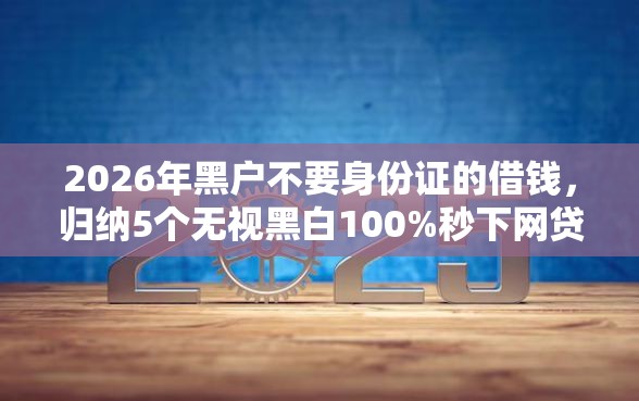 2026年黑户不要身份证的借钱，归纳5个无视黑白100%秒下网贷平台