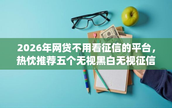 2026年网贷不用看征信的平台，热忱推荐五个无视黑白无视征信申请就下款的app