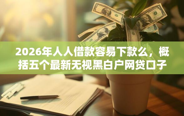 2026年人人借款容易下款么，概括五个最新无视黑白户网贷口子