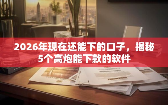 2026年现在还能下的口子，揭秘5个高炮能下款的软件