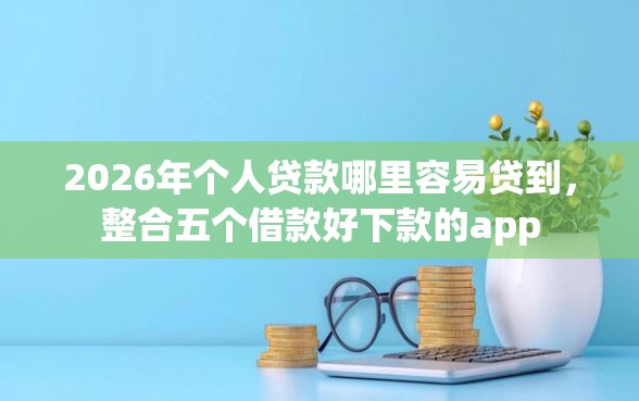 2026年个人贷款哪里容易贷到，整合五个借款好下款的app