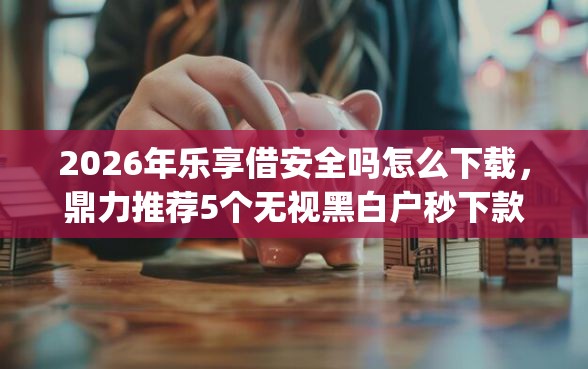 2026年乐享借安全吗怎么下载，鼎力推荐5个无视黑白户秒下款app
