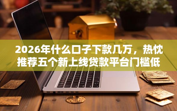 2026年什么口子下款几万，热忱推荐五个新上线贷款平台门槛低软件