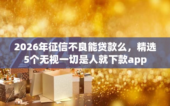 2026年征信不良能贷款么，精选5个无视一切是人就下款app