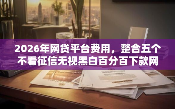 2026年网贷平台费用，整合五个不看征信无视黑白百分百下款网贷软件