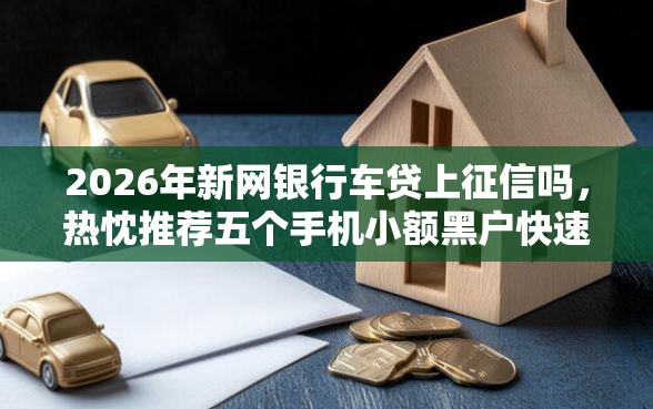 2026年新网银行车贷上征信吗，热忱推荐五个手机小额黑户快速贷款软件