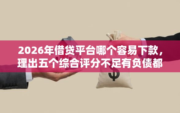 2026年借贷平台哪个容易下款，理出五个综合评分不足有负债都能下款软件