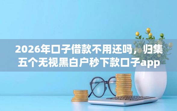 2026年口子借款不用还吗，归集五个无视黑白户秒下款口子app