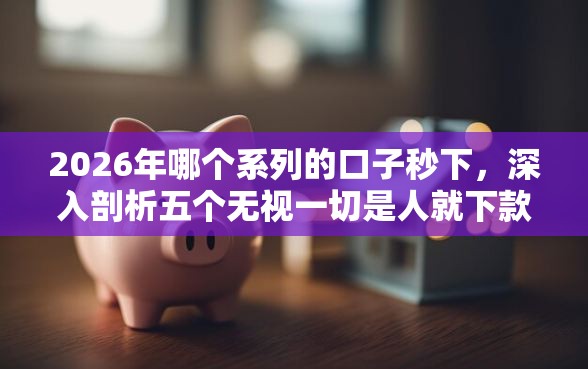 2026年哪个系列的口子秒下，深入剖析五个无视一切是人就下款口子